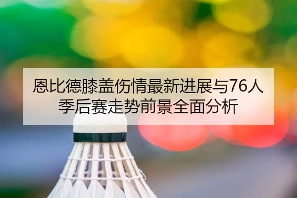 恩比德膝盖伤情最新进展与76人季后赛走势前景全面分析
