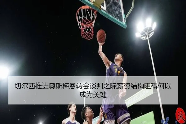 切尔西推进奥斯梅恩转会谈判之际薪资结构阻碍何以成为关键